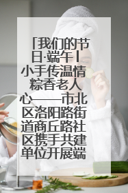 我们的节日·端午│小手传温情 粽香老人心——市北区洛阳路街道商丘路社区携手共建单位开展端午主题活动