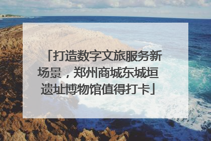 打造数字文旅服务新场景，郑州商城东城垣遗址博物馆值得打卡