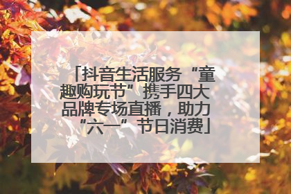 抖音生活服务“童趣购玩节”携手四大品牌专场直播，助力“六一”节日消费