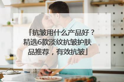 抗皱用什么产品好？精选6款淡纹抗皱护肤品推荐，有效抗皱