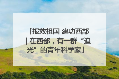 报效祖国 建功西部｜在西部，有一群“追光”的青年科学家