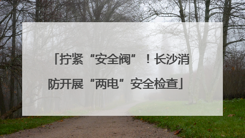 拧紧“安全阀”！长沙消防开展“两电”安全检查