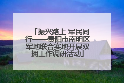 振兴路上 军民同行——贵阳市南明区军地联合实地开展双拥工作调研活动