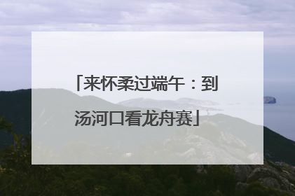 来怀柔过端午：到汤河口看龙舟赛