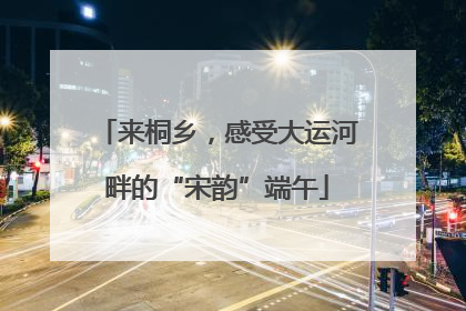 来桐乡，感受大运河畔的“宋韵”端午