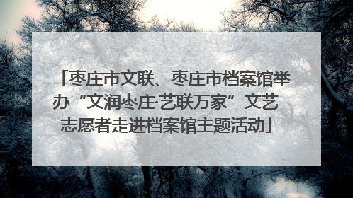枣庄市文联、枣庄市档案馆举办“文润枣庄·艺联万家”文艺志愿者走进档案馆主题活动