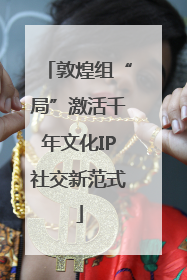 敦煌组“局”激活千年文化IP社交新范式