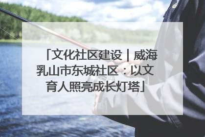 文化社区建设｜威海乳山市东城社区：以文育人照亮成长灯塔
