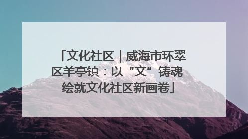文化社区｜威海市环翠区羊亭镇：以“文”铸魂 绘就文化社区新画卷