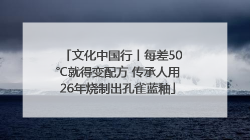 文化中国行丨每差50℃就得变配方 传承人用26年烧制出孔雀蓝釉