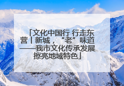 文化中国行 行走东营丨新城，“老”味道——我市文化传承发展擦亮地域特色
