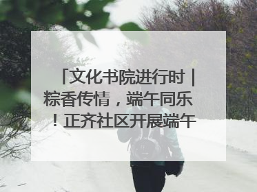 文化书院进行时｜粽香传情，端午同乐！正齐社区开展端午包粽子大赛