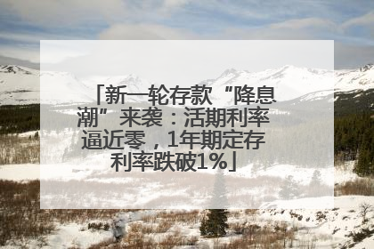 新一轮存款“降息潮”来袭：活期利率逼近零，1年期定存利率跌破1%