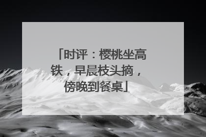 时评：樱桃坐高铁，早晨枝头摘，傍晚到餐桌