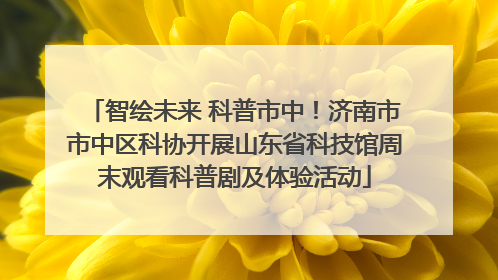 智绘未来 科普市中！济南市市中区科协开展山东省科技馆周末观看科普剧及体验活动