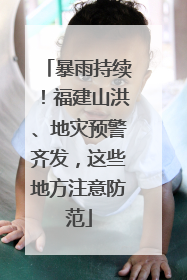 暴雨持续！福建山洪、地灾预警齐发，这些地方注意防范