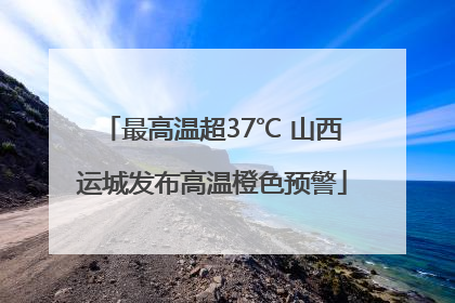最高温超37℃ 山西运城发布高温橙色预警