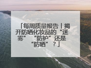 每周质量报告丨揭开防晒化妆品的“迷雾” “防护”还是“防晒”？