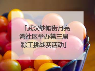 武汉纱帽街月亮湾社区举办第三届粽王挑战赛活动