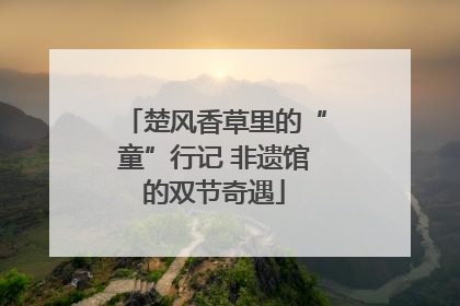 楚风香草里的“童”行记 非遗馆的双节奇遇
