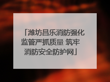 潍坊昌乐消防强化监管严抓质量 筑牢消防安全防护网