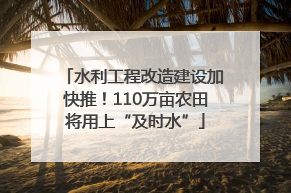 水利工程改造建设加快推！110万亩农田将用上“及时水”