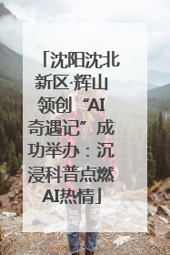 沈阳沈北新区·辉山领创“AI奇遇记”成功举办：沉浸科普点燃AI热情