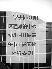 泸州市江阳区通滩镇中心幼儿园开展端午节主题文化体验活动