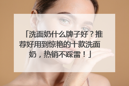 洗面奶什么牌子好？推荐好用到惊艳的十款洗面奶，热销不踩雷！