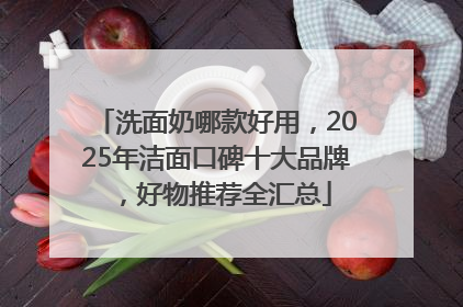 洗面奶哪款好用，2025年洁面口碑十大品牌，好物推荐全汇总