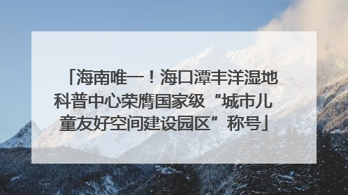 海南唯一！海口潭丰洋湿地科普中心荣膺国家级“城市儿童友好空间建设园区”称号