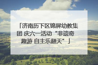 济南历下区锦屏幼教集团 庆六一活动“非遗奇趣游 自主乐翻天”