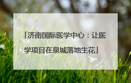 济南国际医学中心：让医学项目在泉城落地生花