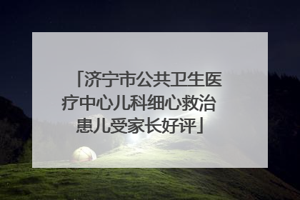 济宁市公共卫生医疗中心儿科细心救治患儿受家长好评