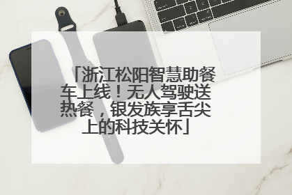 浙江松阳智慧助餐车上线！无人驾驶送热餐，银发族享舌尖上的科技关怀