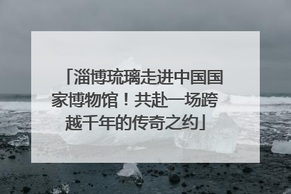 淄博琉璃走进中国国家博物馆！共赴一场跨越千年的传奇之约