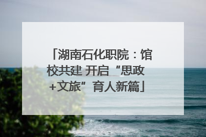 湖南石化职院：馆校共建 开启“思政+文旅”育人新篇