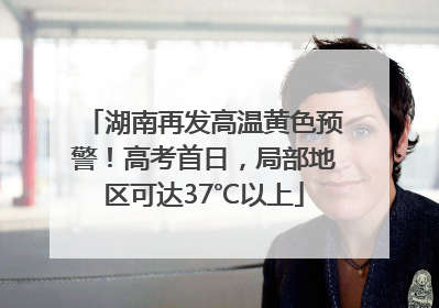 湖南再发高温黄色预警！高考首日，局部地区可达37℃以上