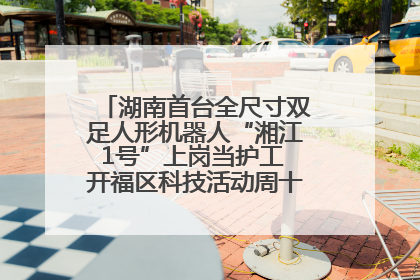 湖南首台全尺寸双足人形机器人“湘江1号”上岗当护工 开福区科技活动周十大科创项目签约