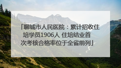 聊城市人民医院：累计招收住培学员1906人 住培结业首次考核合格率位于全省前列