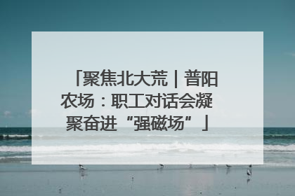 聚焦北大荒｜普阳农场：职工对话会凝聚奋进“强磁场”