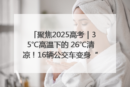 聚焦2025高考｜35℃高温下的 26℃清凉！16辆公交车变身“助考驿站”为高考护航