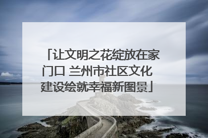 让文明之花绽放在家门口 兰州市社区文化建设绘就幸福新图景
