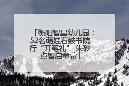 衡阳智星幼儿园：52名萌娃石鼓书院行“开笔礼” 朱砂点智启童蒙