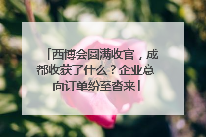 西博会圆满收官，成都收获了什么？企业意向订单纷至沓来