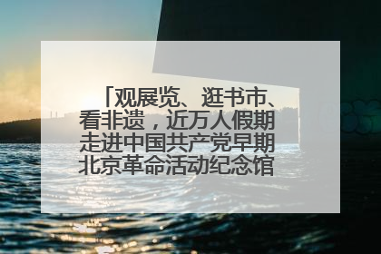 观展览、逛书市、看非遗，近万人假期走进中国共产党早期北京革命活动纪念馆解锁参观新体验