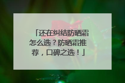 还在纠结防晒霜怎么选？防晒霜推荐，口碑之选！