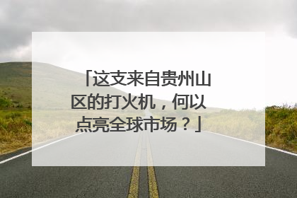这支来自贵州山区的打火机,何以点亮全球市场?