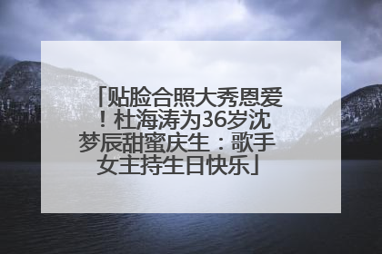 贴脸合照大秀恩爱！杜海涛为36岁沈梦辰甜蜜庆生：歌手女主持生日快乐