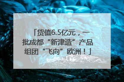货值6.5亿元，一批成都“新津造”产品组团“飞向”欧洲！